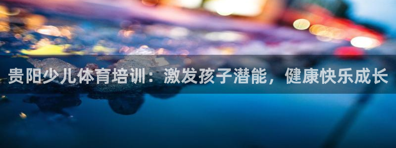 尊龙凯时平台入口：贵阳少儿体育培训：激发孩子潜能，健康快乐成